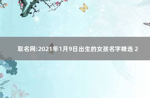 取名网:2021年1月9日出生的女孩名字精选 2021年9月1日出生的女孩名字