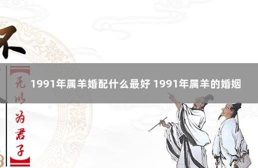 1991年属羊婚配什么最好 1991年属羊的婚姻状况