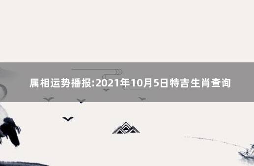 属相运势播报:2021年10月5日特吉生肖查询 <明日生肖运势>2021年9月10日