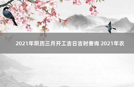 2021年阴历三月开工吉日吉时查询 2021年农历开工黄道吉日