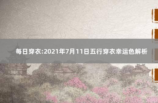 每日穿衣:2021年7月11日五行穿衣幸运色解析 2021年9月11号五行穿衣颜色