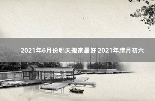 2021年6月份哪天搬家最好 2021年腊月初六适合乔迁吗