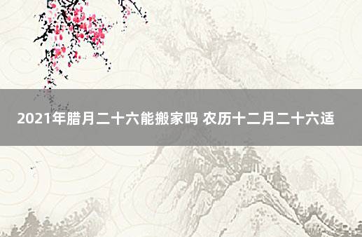 2021年腊月二十六能搬家吗 农历十二月二十六适合乔迁吗