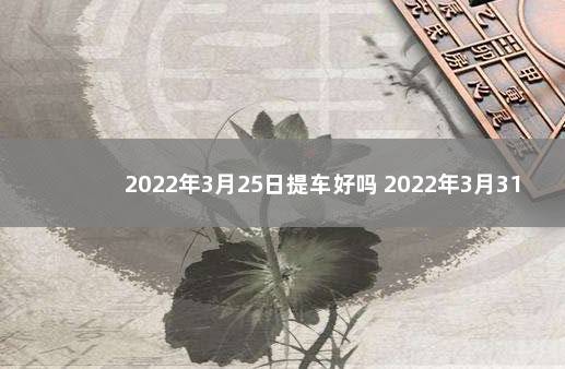 2022年3月25日提车好吗 2022年3月31日提车好吗