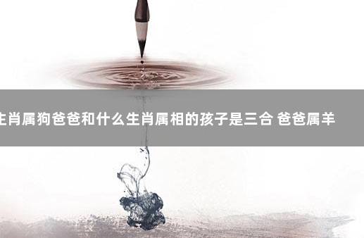 生肖属狗爸爸和什么生肖属相的孩子是三合 爸爸属羊孩子属牛好吗