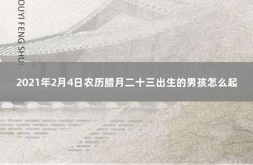 2021年2月4日农历腊月二十三出生的男孩怎么起名简单大气 2021年2月4号农历是多少