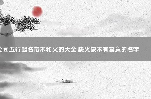 公司五行起名带木和火的大全 缺火缺木有寓意的名字