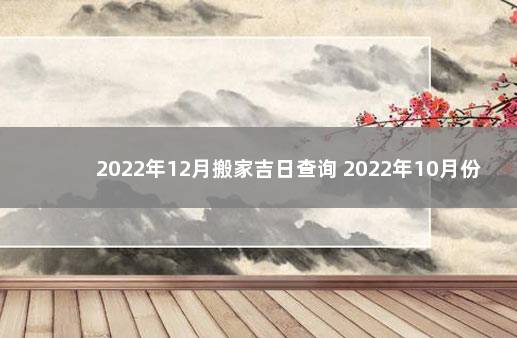 2022年12月搬家吉日查询 2022年10月份搬家的黄道吉日查询