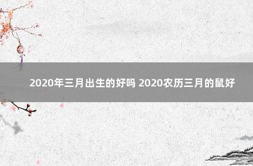 2020年三月出生的好吗 2020农历三月的鼠好不好