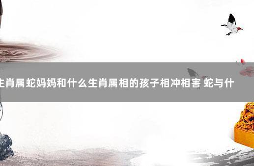 生肖属蛇妈妈和什么生肖属相的孩子相冲相害 蛇与什么属相相克相冲