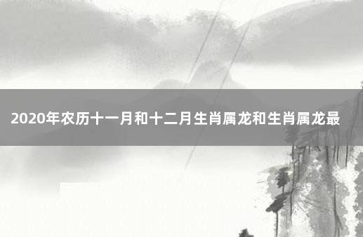 2020年农历十一月和十二月生肖属龙和生肖属龙最佳订婚黄道吉日 属龙的和什么属相不合