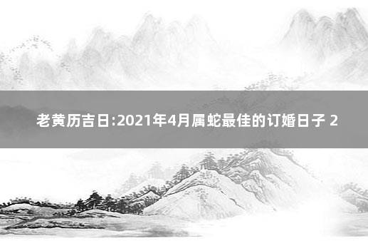 老黃曆吉日:2021年4月屬蛇最佳的訂婚日子 2021年屬蛇結婚黃道吉日