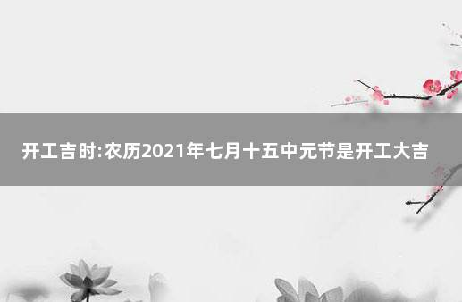 開工吉時:農曆2021年七月十五中元節是開工大吉日嗎 2021年七月初五是